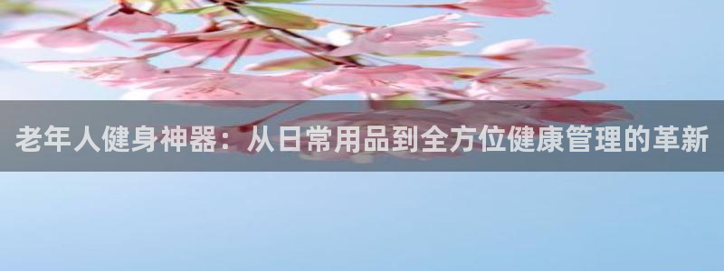 海南征途国际：老年人健身神器：从日常用品到全方位健康管理的革