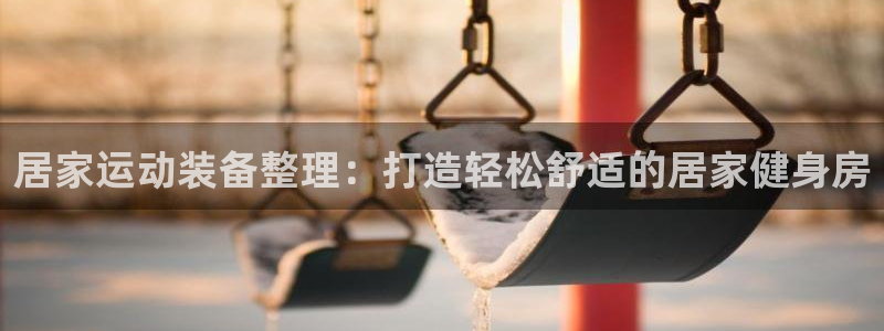 征途国际娱乐平台：居家运动装备整理：打造轻松舒适的居家健身房